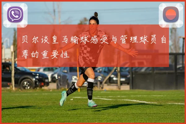 贝尔谈皇马输球感受与管理球员自尊的重要性