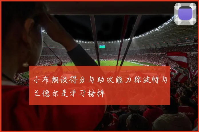 小布朗谈得分与助攻能力称波特与兰德尔是学习榜样