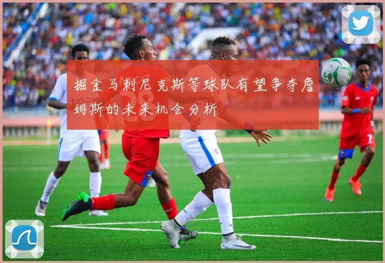 掘金马刺尼克斯等球队有望争夺詹姆斯的未来机会分析