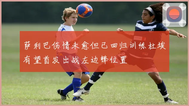 萨利巴伤情未愈但已回归训练杜埃有望首发出战左边锋位置