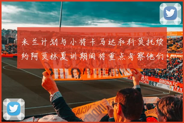 米兰计划与小将卡马达和科莫托续约阿莫林夏训期间将重点考察他们