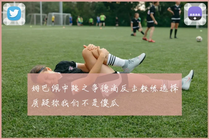 姆巴佩中路之争德尚反击教练选择质疑称我们不是傻瓜