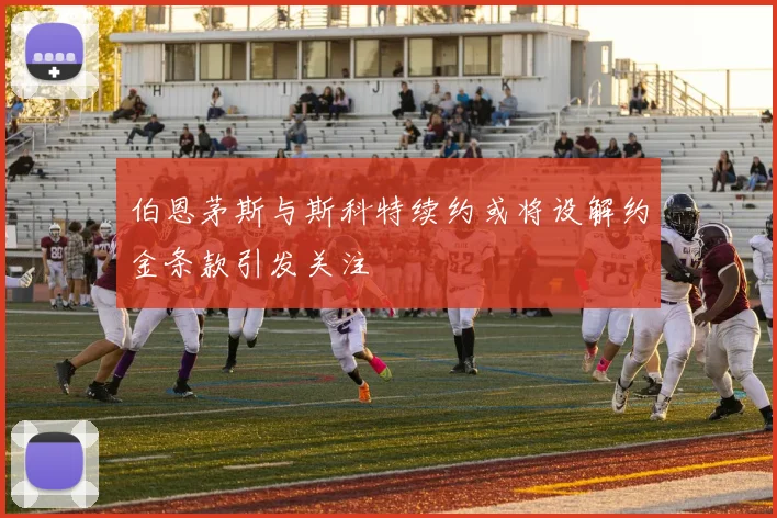 伯恩茅斯与斯科特续约或将设解约金条款引发关注