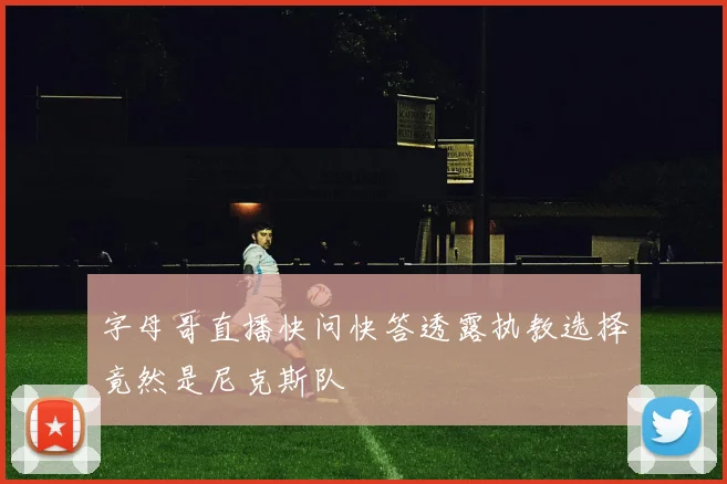 字母哥直播快问快答透露执教选择竟然是尼克斯队