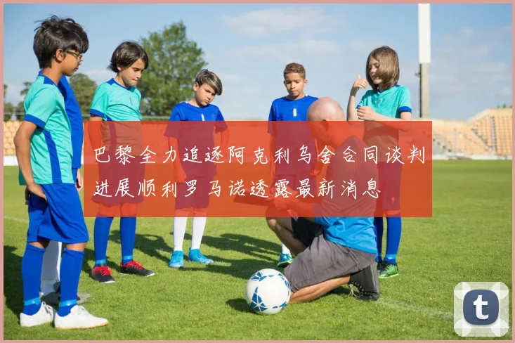 巴黎全力追逐阿克利乌舍合同谈判进展顺利罗马诺透露最新消息