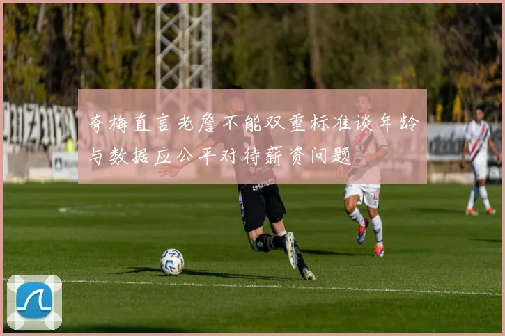 夸梅直言老詹不能双重标准谈年龄与数据应公平对待薪资问题