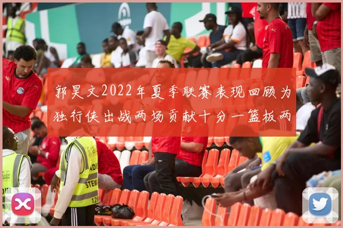 郭昊文2022年夏季联赛表现回顾为独行侠出战两场贡献十分一篮板两助攻