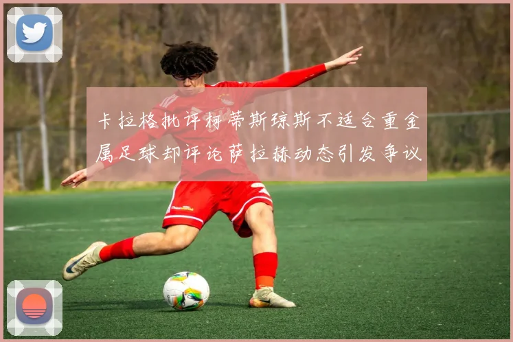 卡拉格批评柯蒂斯琼斯不适合重金属足球却评论萨拉赫动态引发争议
