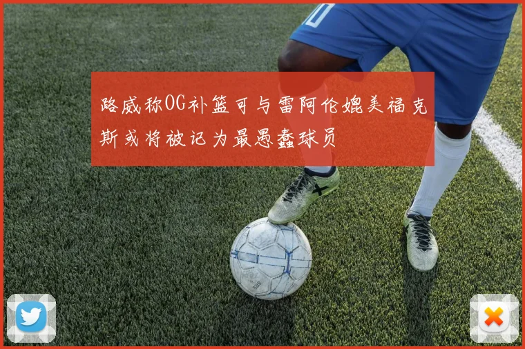 路威称OG补篮可与雷阿伦媲美福克斯或将被记为最愚蠢球员