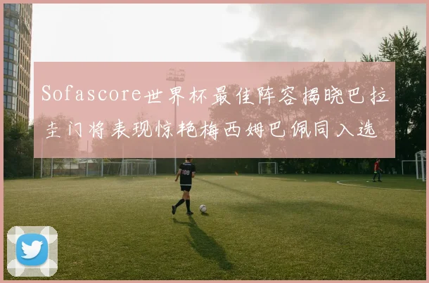 Sofascore世界杯最佳阵容揭晓巴拉圭门将表现惊艳梅西姆巴佩同入选