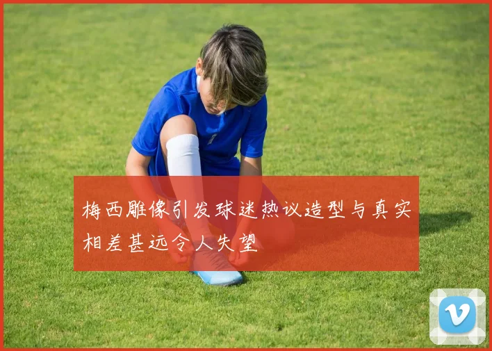 梅西雕像引发球迷热议造型与真实相差甚远令人失望