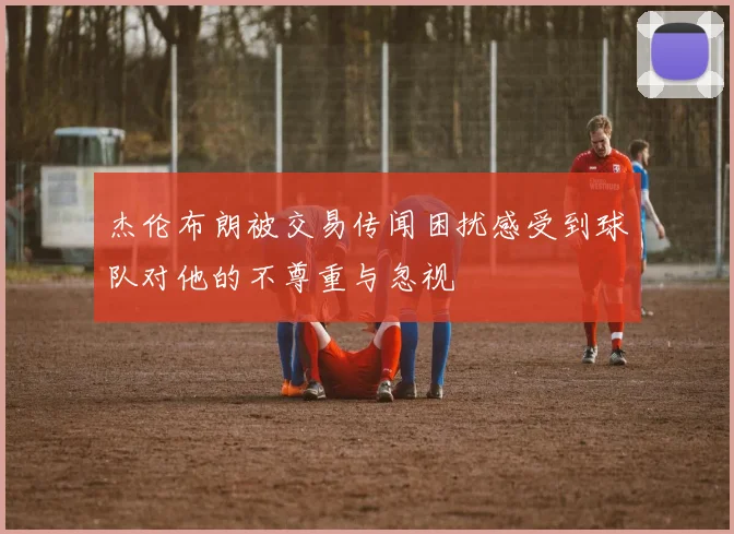 杰伦布朗被交易传闻困扰感受到球队对他的不尊重与忽视