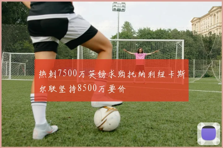热刺7500万英镑求购托纳利纽卡斯尔联坚持8500万要价