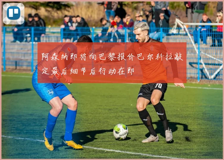 阿森纳即将向巴黎报价巴尔科拉敲定最后细节后行动在即