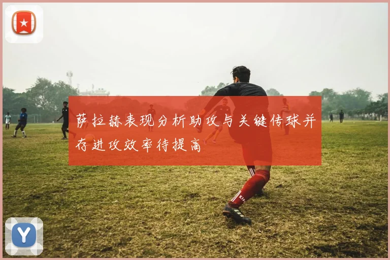 萨拉赫表现分析助攻与关键传球并存进攻效率待提高