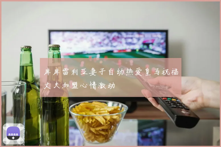 库库雷利亚妻子自幼热爱皇马祝福丈夫加盟心情激动